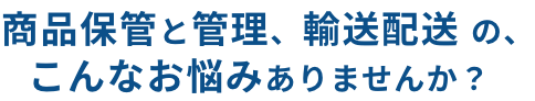 商品保管と管理、輸送配送の、こんなお悩みありませんか